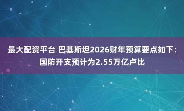 最大配资平台 巴基斯坦2026财年预算要点如下：国防开支预计为2.55万亿卢比