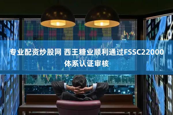 专业配资炒股网 西王糖业顺利通过FSSC22000体系认证审核
