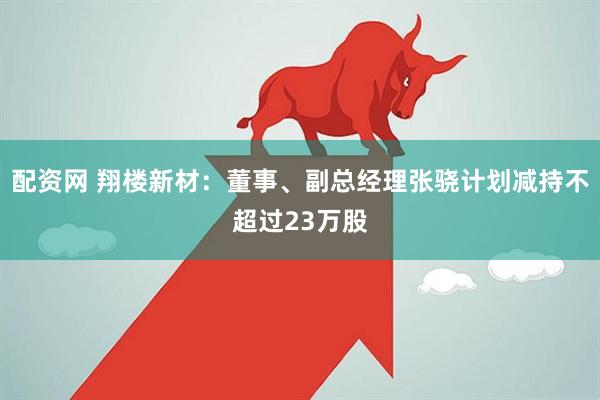 配资网 翔楼新材：董事、副总经理张骁计划减持不超过23万股