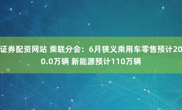 证券配资网站 乘联分会：6月狭义乘用车零售预计200.0万辆 新能源预计110万辆