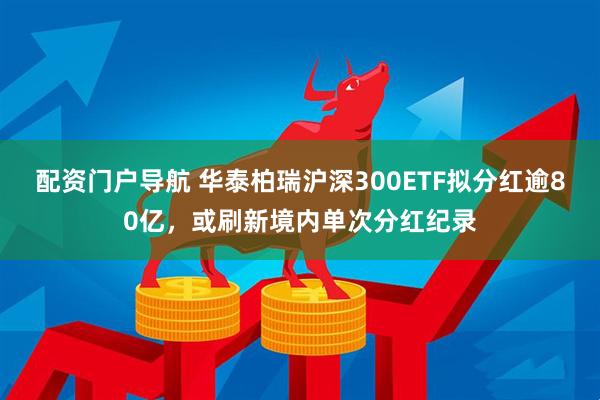 配资门户导航 华泰柏瑞沪深300ETF拟分红逾80亿，或刷新境内单次分红纪录