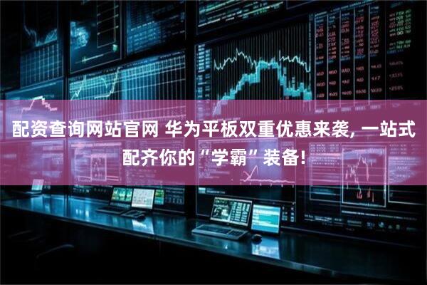 配资查询网站官网 华为平板双重优惠来袭, 一站式配齐你的“学霸”装备!