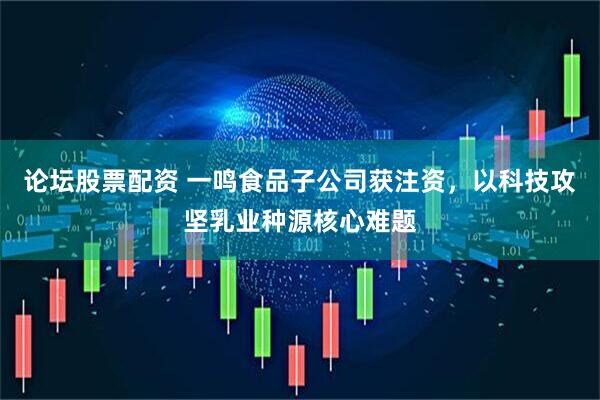 论坛股票配资 一鸣食品子公司获注资，以科技攻坚乳业种源核心难题