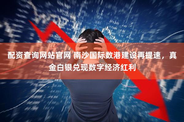 配资查询网站官网 南沙国际数港建设再提速，真金白银兑现数字经济红利