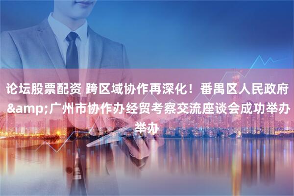 论坛股票配资 跨区域协作再深化！番禺区人民政府 &广州市协作办经贸考察交流座谈会成功举办