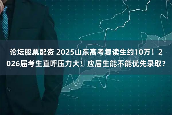 论坛股票配资 2025山东高考复读生约10万！2026届考生直呼压力大！应届生能不能优先录取？