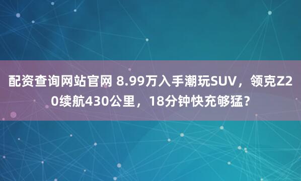 配资查询网站官网 8.99万入手潮玩SUV，领克Z20续航430公里，18分钟快充够猛？