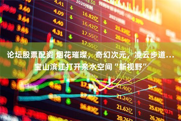论坛股票配资 烟花璀璨，奇幻次元，凌云步道…宝山滨江打开亲水空间“新视野”