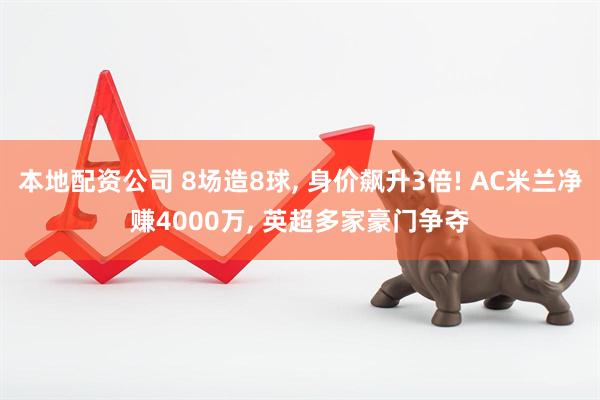 本地配资公司 8场造8球, 身价飙升3倍! AC米兰净赚4000万, 英超多家豪门争夺