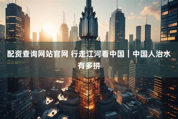 配资查询网站官网 行走江河看中国｜中国人治水有多拼