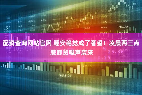 配资查询网站官网 睡安稳觉成了奢望！凌晨两三点 装卸货噪声袭来