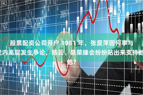 股票配资公司开户 1981 年，张爱萍因何事与党内高层发生争论，陈云、聂荣臻会纷纷站出来支持他？